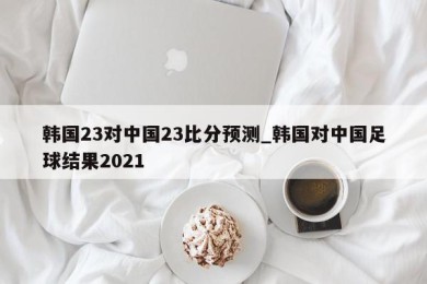 韩国23对中国23比分预测_韩国对中国足球结果2021