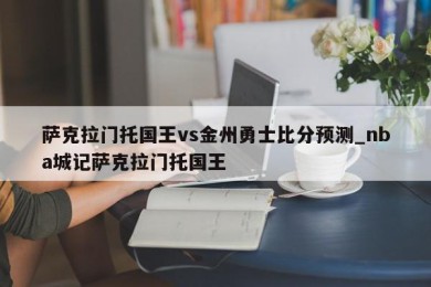 萨克拉门托国王vs金州勇士比分预测_nba城记萨克拉门托国王