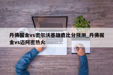 丹佛掘金vs密尔沃基雄鹿比分预测_丹佛掘金vs迈阿密热火