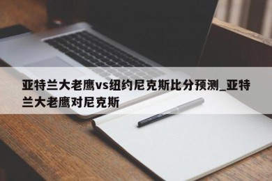 亚特兰大老鹰vs纽约尼克斯比分预测_亚特兰大老鹰对尼克斯