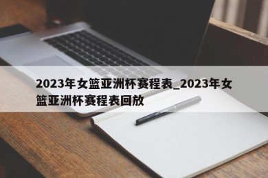 2023年女篮亚洲杯赛程表_2023年女篮亚洲杯赛程表回放