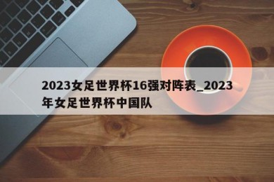 2023女足世界杯16强对阵表_2023年女足世界杯中国队