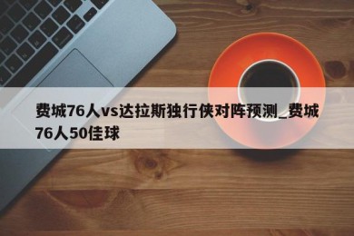 费城76人vs达拉斯独行侠对阵预测_费城76人50佳球