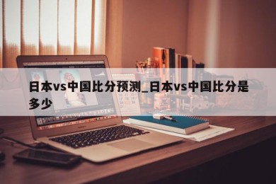 日本vs中国比分预测_日本vs中国比分是多少