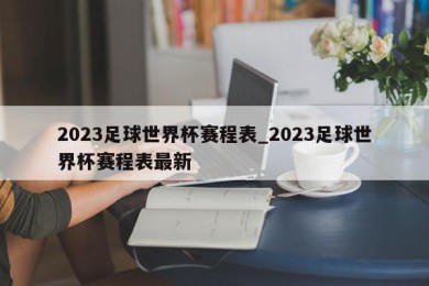 2023足球世界杯赛程表_2023足球世界杯赛程表最新