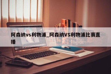 阿森纳vs利物浦_阿森纳VS利物浦比赛直播