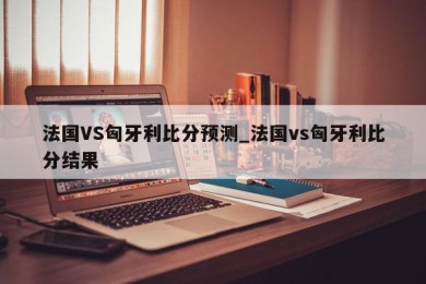 法国VS匈牙利比分预测_法国vs匈牙利比分结果