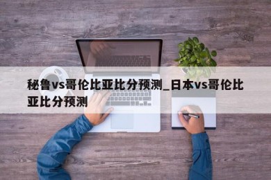 秘鲁vs哥伦比亚比分预测_日本vs哥伦比亚比分预测