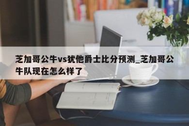 芝加哥公牛vs犹他爵士比分预测_芝加哥公牛队现在怎么样了