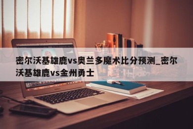 密尔沃基雄鹿vs奥兰多魔术比分预测_密尔沃基雄鹿vs金州勇士