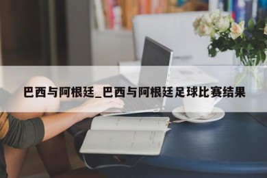 巴西与阿根廷_巴西与阿根廷足球比赛结果