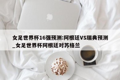 女足世界杯16强预测:阿根廷VS瑞典预测_女足世界杯阿根廷对苏格兰