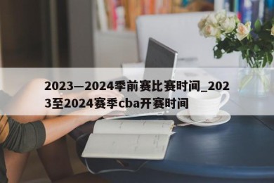 2023―2024季前赛比赛时间_2023至2024赛季cba开赛时间