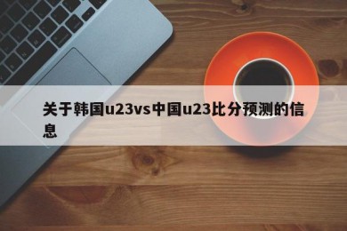 关于韩国u23vs中国u23比分预测的信息