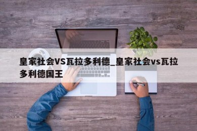 皇家社会VS瓦拉多利德_皇家社会vs瓦拉多利德国王