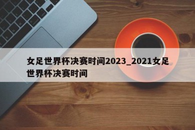 女足世界杯决赛时间2023_2021女足世界杯决赛时间