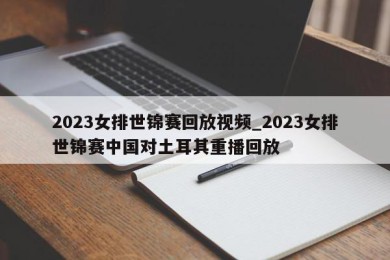 2023女排世锦赛回放视频_2023女排世锦赛中国对土耳其重播回放