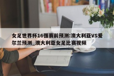 女足世界杯16强赛前预测:澳大利亚VS爱尔兰预测_澳大利亚女足比赛视频