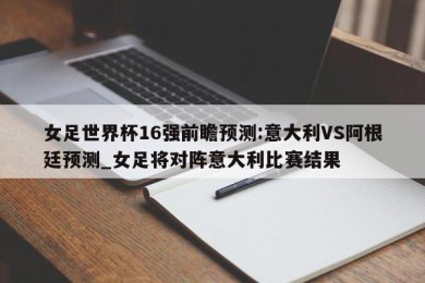 女足世界杯16强前瞻预测:意大利VS阿根廷预测_女足将对阵意大利比赛结果