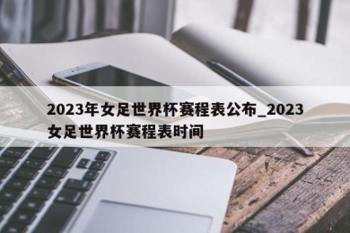 2023年女足世界杯赛程表公布_2023女足世界杯赛程表时间