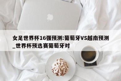 女足世界杯16强预测:葡萄牙VS越南预测_世界杯预选赛葡萄牙对