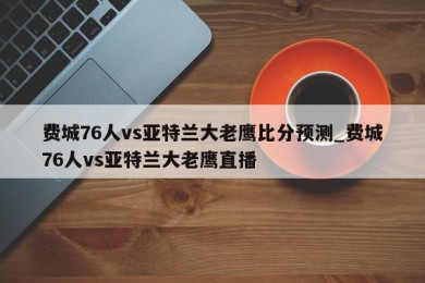 费城76人vs亚特兰大老鹰比分预测_费城76人vs亚特兰大老鹰直播