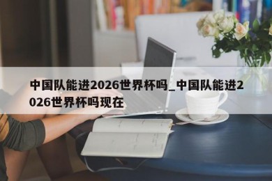 中国队能进2026世界杯吗_中国队能进2026世界杯吗现在