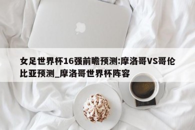 女足世界杯16强前瞻预测:摩洛哥VS哥伦比亚预测_摩洛哥世界杯阵容