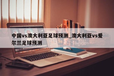 中国vs澳大利亚足球预测_澳大利亚vs爱尔兰足球预测