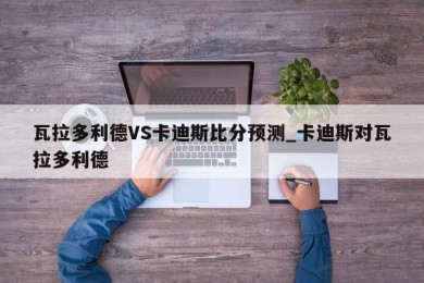 瓦拉多利德VS卡迪斯比分预测_卡迪斯对瓦拉多利德