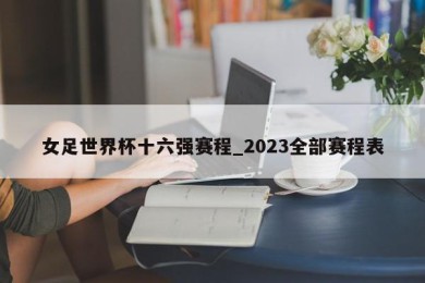 女足世界杯十六强赛程_2023全部赛程表