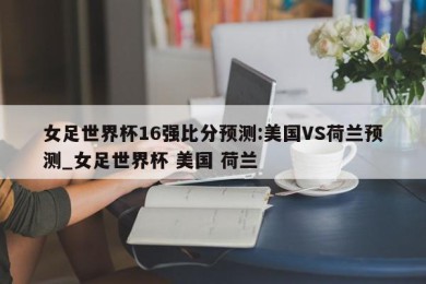 女足世界杯16强比分预测:美国VS荷兰预测_女足世界杯 美国 荷兰