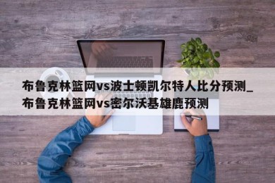 布鲁克林篮网vs波士顿凯尔特人比分预测_布鲁克林篮网vs密尔沃基雄鹿预测