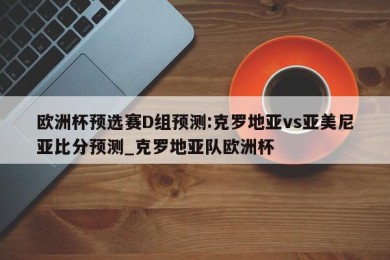 欧洲杯预选赛D组预测:克罗地亚vs亚美尼亚比分预测_克罗地亚队欧洲杯