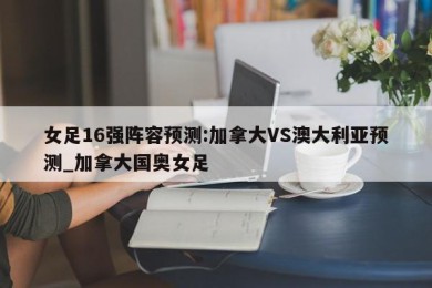 女足16强阵容预测:加拿大VS澳大利亚预测_加拿大国奥女足