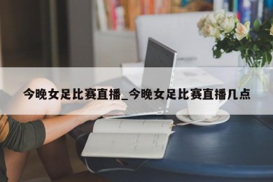 今晚女足比赛直播_今晚女足比赛直播几点