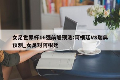 女足世界杯16强前瞻预测:阿根廷VS瑞典预测_女足对阿根廷