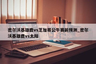 密尔沃基雄鹿vs芝加哥公牛赛前预测_密尔沃基雄鹿vs太阳