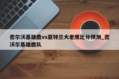 密尔沃基雄鹿vs亚特兰大老鹰比分预测_密沃尔基雄鹿队