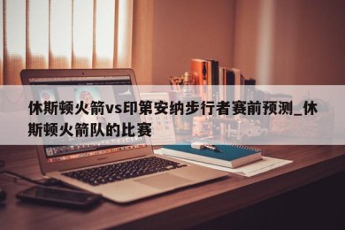 休斯顿火箭vs印第安纳步行者赛前预测_休斯顿火箭队的比赛