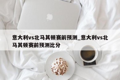 意大利vs北马其顿赛前预测_意大利vs北马其顿赛前预测比分