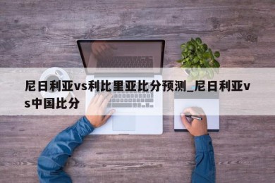 尼日利亚vs利比里亚比分预测_尼日利亚vs中国比分