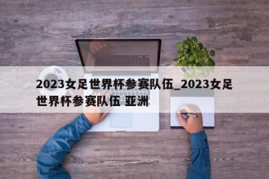 2023女足世界杯参赛队伍_2023女足世界杯参赛队伍 亚洲