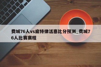 费城76人vs底特律活塞比分预测_费城76人比赛赛程