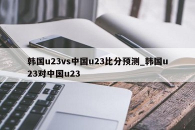 韩国u23vs中国u23比分预测_韩国u23对中国u23