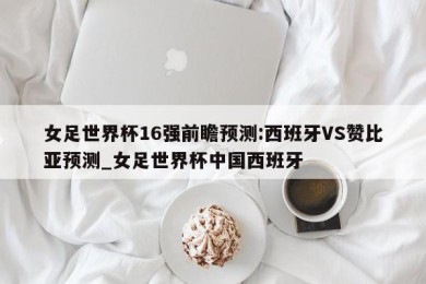 女足世界杯16强前瞻预测:西班牙VS赞比亚预测_女足世界杯中国西班牙