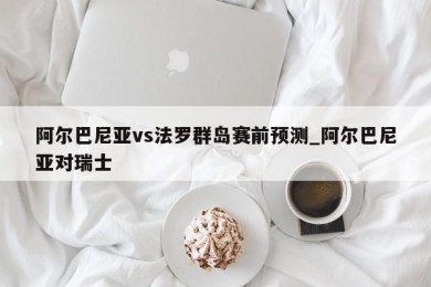 阿尔巴尼亚vs法罗群岛赛前预测_阿尔巴尼亚对瑞士