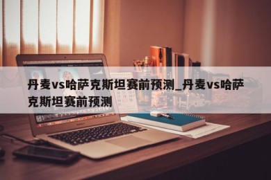 丹麦vs哈萨克斯坦赛前预测_丹麦vs哈萨克斯坦赛前预测