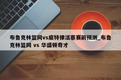 布鲁克林篮网vs底特律活塞赛前预测_布鲁克林篮网 vs 华盛顿奇才