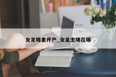 女足哪里开户_女足主场在哪